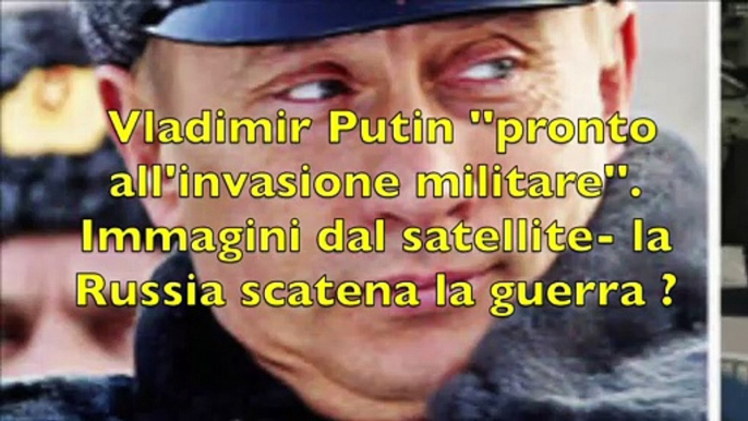 Vladimir Putin ''pronto all'invasione militare''. Immagini dal satellite- la Russia scatena la guerra