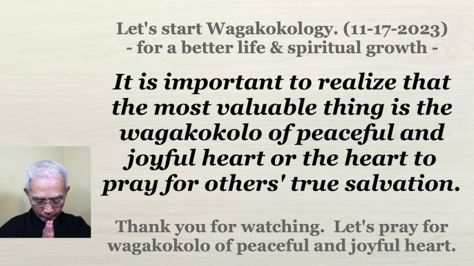 It is important to realize that the most valuable thing is the wagakokolo of peaceful and joyful heart or the heart to pray for others' true salvation. 11-17-2023